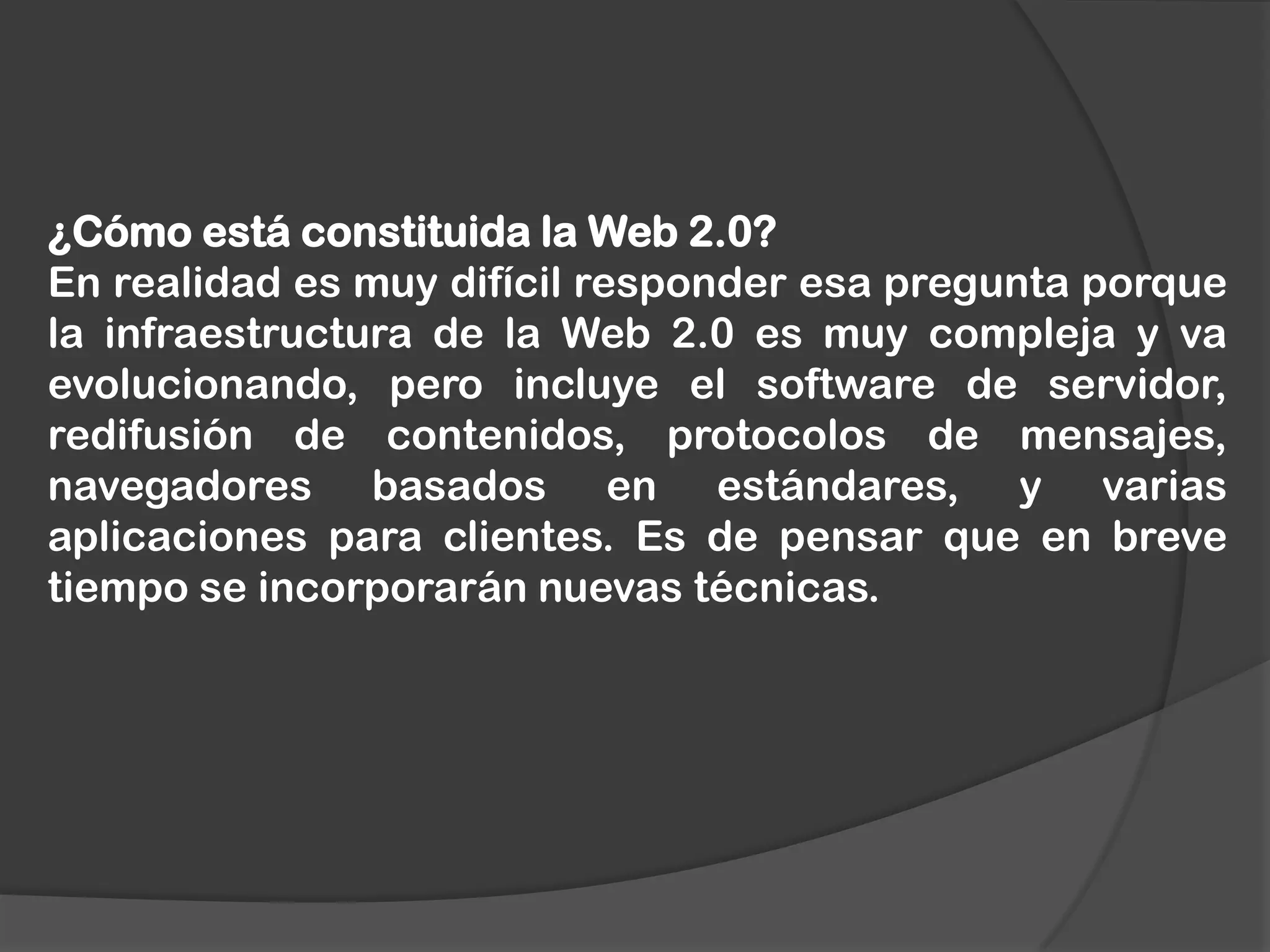 ¿Cómo está constituida la Web 2.0?
En realidad es muy difícil responder esa pregunta porque
la infraestructura de la Web 2.0 es muy compleja y va
evolucionando, pero incluye el software de servidor,
redifusión de contenidos, protocolos de mensajes,
navegadores basados en estándares, y varias
aplicaciones para clientes. Es de pensar que en breve
tiempo se incorporarán nuevas técnicas.

 