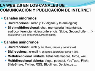LA WEB 2.0 EN LOS CANALES DE
COMUNICACIÓN Y PUBLICACIÓN DE INTERNET
 Canales síncronos
 Unidireccional: radio y TV digital (y la analógica)
 Bi o multidireccional: chat, mensajería instantánea,
audioconferencia, videoconferencia, Skipe, Second Life … (y
el teléfono y los encuentros presenciales)
 Canales asíncronos
 Unidireccional: web (y los libros, discos y periódicos)
 Bidireccional: e-mail (y el correo postal por carta y fax).
 Multidireccional limitada: listas telemáticas, foros, wiki
 Multidireccional abierta: blogs, podcast, YouTube, Flickr,
SlideShare, Twitter, RSS, Bloglines, Del.icio.us ...
PERE MARQUES 2007
 