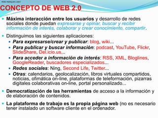 CONCEPTO DE WEB 2.0
 Máxima interacción entre los usuarios y desarrollo de redes
sociales donde puedan expresarse y opinar, buscar y recibir
información de interés, colaborar y crear conocimiento, compartir.
 Distinguimos las siguientes aplicaciones:
 Para expresarse/crear y publicar: blog, wiki...
 Para publicar y buscar información: podcast, YouTube, Flickr,
SlideShare, Del.icio.us...
 Para acceder a información de interés: RSS, XML, Bloglines,
GoogleReader, buscadores especializados...
 Redes sociales: Ning, Second Life, Twitter...
 Otras: calendarios, geolocalización, libros virtuales compartidos,
noticias, ofimática on-line, plataformas de teleformación, pizarras
digitales colaborativas on-line, portal personalizado...
 Democratización de las herramientas de acceso a la información y
de elaboración de contenidos.
 La plataforma de trabajo es la propia página web (no es necesario
tener instalado un software cliente en el ordenador.
PERE MARQUES 2007
 