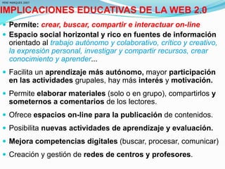 IMPLICACIONES EDUCATIVAS DE LA WEB 2.0
 Permite: crear, buscar, compartir e interactuar on-line
 Espacio social horizontal y rico en fuentes de información
orientado al trabajo autónomo y colaborativo, crítico y creativo,
la expresión personal, investigar y compartir recursos, crear
conocimiento y aprender...
 Facilita un aprendizaje más autónomo, mayor participación
en las actividades grupales, hay más interés y motivación.
 Permite elaborar materiales (solo o en grupo), compartirlos y
someternos a comentarios de los lectores.
 Ofrece espacios on-line para la publicación de contenidos.
 Posibilita nuevas actividades de aprendizaje y evaluación.
 Mejora competencias digitales (buscar, procesar, comunicar)
 Creación y gestión de redes de centros y profesores.
PERE MARQUES 2007
 