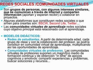 REDES SOCIALES /COMUNIDADES VIRTUALES
 Son grupos de personas, con algunos intereses similares,
que se comunican a través de Internet y comparten
información (aportan y esperan recibir) o colaborar en
proyectos.
 Algunas plataformas que constituyen redes sociales o que
sirven para crearlas son: BSCW, Second Life, Twitter…
 Las comunidades virtuales de aprendizaje redes sociales
cuyo objetivo principal está relacionado con el aprendizaje.
 MODELOS DIDÁCTICOS:
 Redes de estudiantes. A partir de determinada edad, cada
grupo de clase y con la colaboración del profesor, se podría
constituir en comunidad virtual de aprendizaje, multiplicando
así las oportunidades de aprendizaje.
 Comunidades virtuales de profesores. Las comunidades
virtuales de profesores suponen un magnífico medio de
formación continua y de obtención "in time" de apoyos
cognitivos y emotivos: compartir experiencias y problemas,
buscar soluciones y recursos...
PERE MARQUES 2007
 