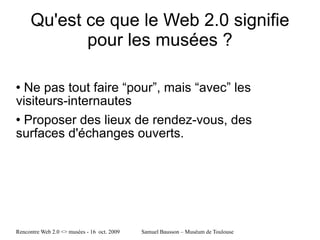 Qu'est ce que le Web 2.0 signifie pour les musées ? Ne pas tout faire “pour”, mais “avec” les visiteurs-internautes Proposer des lieux de rendez-vous, des surfaces d'échanges ouverts. 