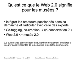 Qu'est ce que le Web 2.0 signifie pour les musées ? Intégrer les amateurs passionnés dans sa démarche et l'articuler avec celle des experts Co-tagging, co-creation..« co-conservation ? » Web 2.0 <> musée 2.0  (La culture web et ses usages traduisent un mouvement plus large à intégrer dans l'ensemble de la démarche et de l'offre du muséum) 