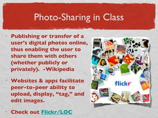 Photo-Sharing in Class Publishing or transfer of a user's digital photos online, thus enabling the user to share them with others (whether publicly or privately).  -Wikipedia Websites & apps facilitate peer-to-peer ability to upload, display, “tag,” and edit images.  Check out  Flickr/LOC 