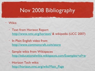 Nov 2008 Bibliography Wikis Text from Horizon Report  http://www.nmc.org/horizon/  & wikipedia (UCC 2007) In Plain English video from  http://www.commoncraft.com/store Sample wikis from Wikispaces  http://educationalwikis.wikispaces.com/Examples+of+educational+wikis Horizon Tech wikis  http://horizon.nmc.org/wiki/Main_Page 