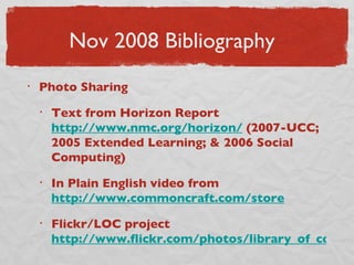 Nov 2008 Bibliography Photo Sharing Text from Horizon Report  http://www.nmc.org/horizon/  (2007-UCC; 2005 Extended Learning; & 2006 Social Computing) In Plain English video from  http://www.commoncraft.com/store Flickr/LOC project  http://www.flickr.com/photos/library_of_congress/ 