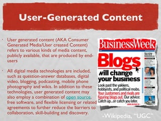 User-Generated Content User generated content (AKA Consumer Generated Media/User created Content) refers to various kinds of media content, publicly available, that are produced by end-users All digital media technologies are included, such as question-answer databases, digital video, blogging, podcasting, mobile phone photography and wikis. In addition to these technologies, user generated content may also employ a combination of  open source , free software, and flexible licensing or related agreements to further reduce the barriers to collaboration, skill-building and discovery. -Wikipedia, “UGC” 