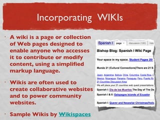 Incorporating  WIKI s A wiki is a page or collection of Web pages designed to enable anyone who accesses it to contribute or modify content, using a simplified markup language.  Wikis are often used to create collaborative websites and to power community websites.  Sample Wikis by  Wikispaces   