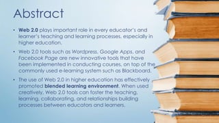Abstract 
• Web 2.0 plays important role in every educator’s and 
learner’s teaching and learning processes, especially in 
higher education. 
• Web 2.0 tools such as Wordpress, Google Apps, and 
Facebook Page are new innovative tools that have 
been implemented in conducting courses, on top of the 
commonly used e-learning system such as Blackboard. 
• The use of Web 2.0 in higher education has effectively 
promoted blended learning environment. When used 
creatively, Web 2.0 tools can foster the teaching, 
learning, collaborating, and relationships building 
processes between educators and learners. 
 