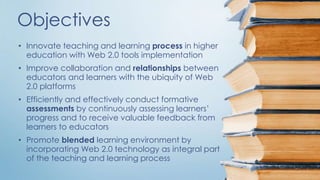 Objectives 
• Innovate teaching and learning process in higher 
education with Web 2.0 tools implementation 
• Improve collaboration and relationships between 
educators and learners with the ubiquity of Web 
2.0 platforms 
• Efficiently and effectively conduct formative 
assessments by continuously assessing learners’ 
progress and to receive valuable feedback from 
learners to educators 
• Promote blended learning environment by 
incorporating Web 2.0 technology as integral part 
of the teaching and learning process 
 