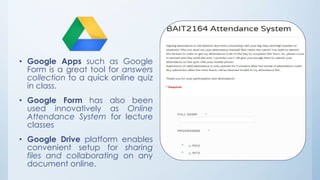 • Google Apps such as Google 
Form is a great tool for answers 
collection to a quick online quiz 
in class. 
• Google Form has also been 
used innovatively as Online 
Attendance System for lecture 
classes 
• Google Drive platform enables 
convenient setup for sharing 
files and collaborating on any 
document online. 
 