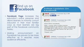 • Facebook Page increases the 
educator’s online presense and 
allows learners to instantly consult 
educator in their most familiar 
ways as most learners are big 
part of the Facebook community 
today. 
• Making announcement on 
Facebook has proven to be more 
effective as it reaches more 
audience efficiently. 
 