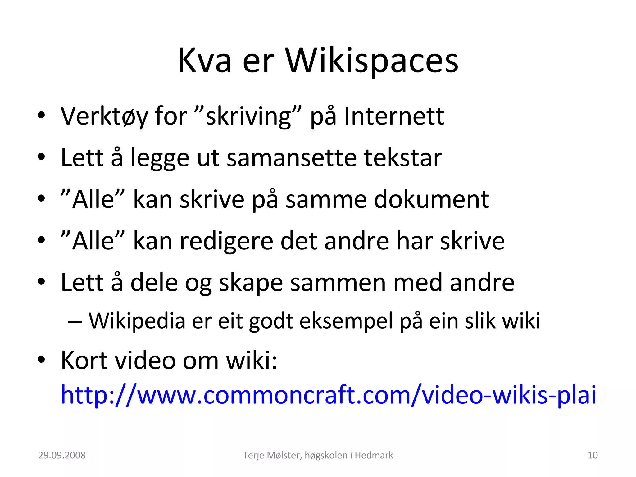 Kva er Wikispaces Verktøy for ”skriving” på Internett Lett å legge ut samansette tekstar ” Alle” kan skrive på samme dokument ” Alle” kan redigere det andre har skrive Lett å dele og skape sammen med andre Wikipedia er eit godt eksempel på ein slik wiki Kort video om wiki:  http://www.commoncraft.com/video-wikis-plain-english   29.09.2008 Terje Mølster, høgskolen i Hedmark 