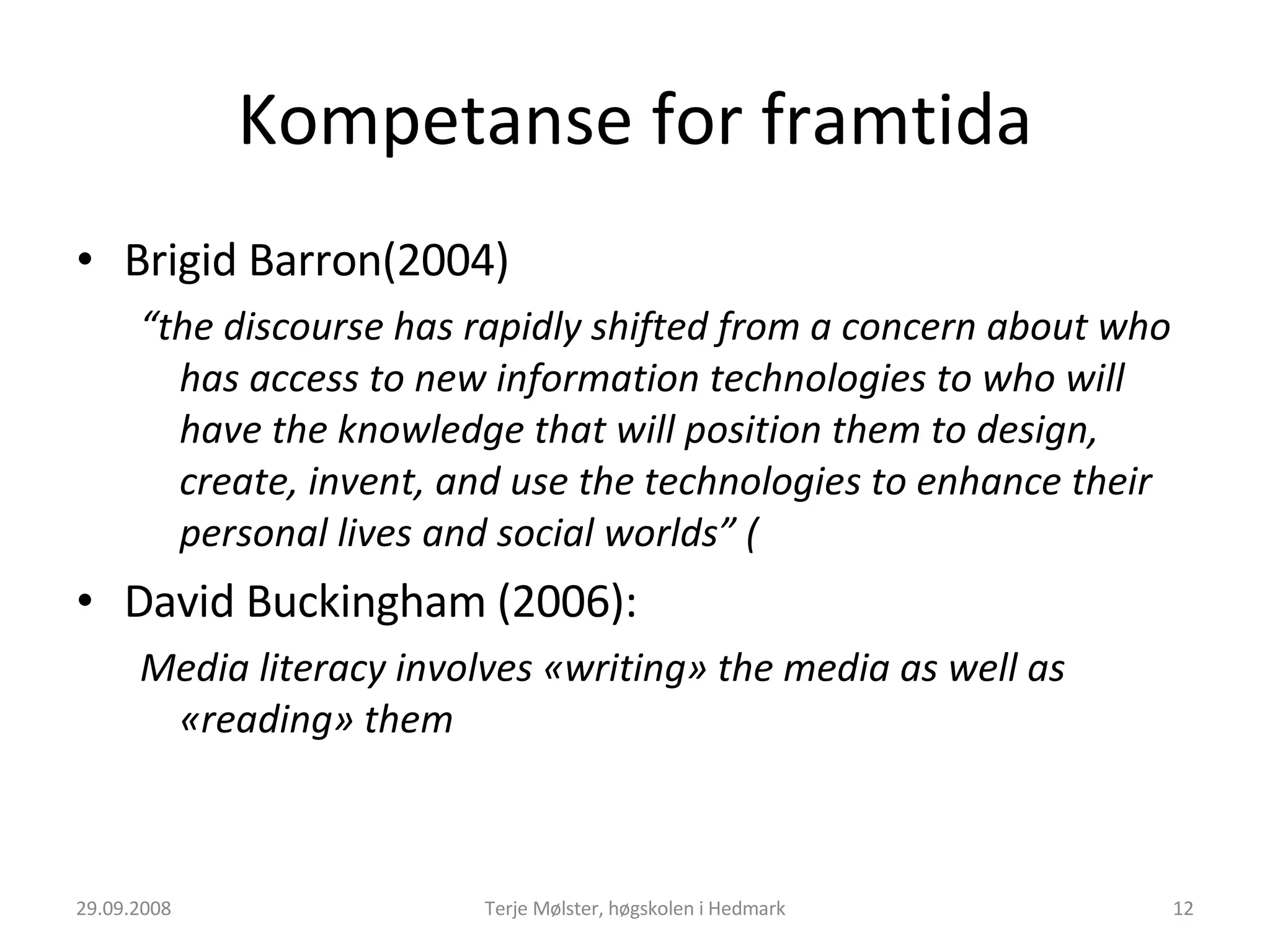 Kompetanse for framtida Brigid Barron(2004) “ the discourse has rapidly shifted from a concern about who has access to new information technologies to who will have the knowledge that will position them to design, create, invent, and use the technologies to enhance their personal lives and social worlds” ( David Buckingham (2006): Media literacy involves «writing» the media as well as «reading» them 29.09.2008 Terje Mølster, høgskolen i Hedmark 
