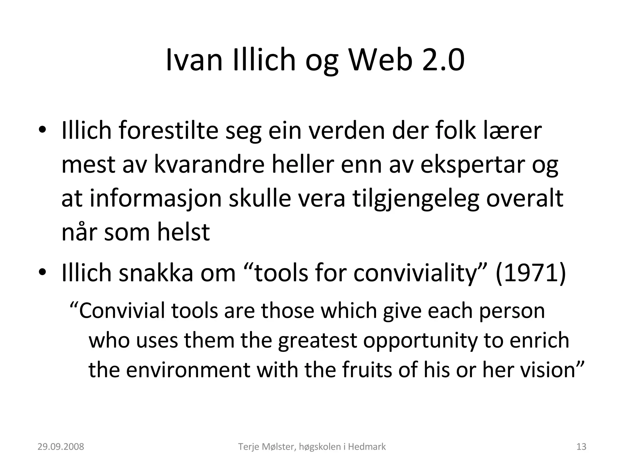 Ivan Illich og Web 2.0 Illich forestilte seg ein verden der folk lærer mest av kvarandre heller enn av ekspertar og at informasjon skulle vera tilgjengeleg overalt når som helst  Illich snakka om “tools for conviviality” (1971) “ Convivial tools are those which give each person who uses them the greatest opportunity to enrich the environment with the fruits of his or her vision”   29.09.2008 Terje Mølster, høgskolen i Hedmark 