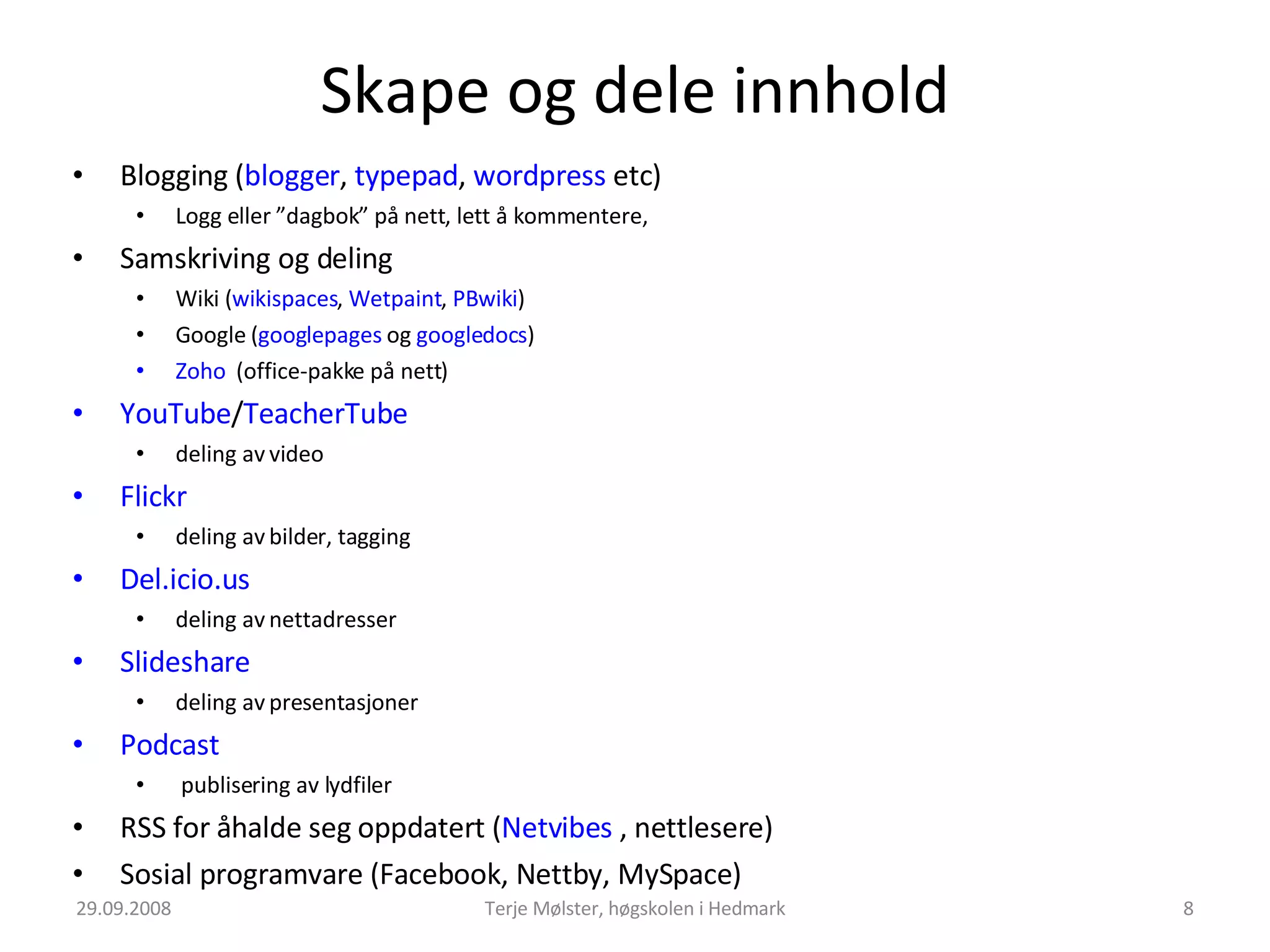 Skape og dele innhold Blogging ( blogger ,  typepad ,  wordpress  etc) Logg eller ”dagbok” på nett, lett å kommentere, Samskriving og deling Wiki ( wikispaces ,  Wetpaint ,  PBwiki )  Google ( googlepages  og  googledocs ) Zoho   (office-pakke på nett) YouTube / TeacherTube deling av video Flickr  deling av bilder, tagging Del.icio.us  deling av nettadresser Slideshare deling av presentasjoner Podcast  publisering av lydfiler RSS for åhalde seg oppdatert ( Netvibes  , nettlesere) Sosial programvare (Facebook, Nettby, MySpace) 29.09.2008 Terje Mølster, høgskolen i Hedmark 