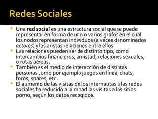 Una  red social  es una estructura social que se puede representar en forma de uno o varios grafos en el cual los nodos representan individuos (a veces denominados  actores ) y las aristas relaciones entre ellos.  Las relaciones pueden ser de distinto tipo, como intercambios financieros, amistad, relaciones sexuales, o rutas aéreas.  También es el medio de interacción de distintas personas como por ejemplo juegos en línea, chats, foros, spaces, etc. El aumento de las visitas de los internautas a las redes sociales ha reducido a la mitad las visitas a los sitios porno, según los datos recogidos. 