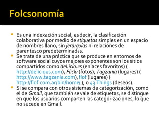 Es una indexación social, es decir, la clasificación colaborativa por medio de  etiquetas  simples en un espacio de nombres llano, sin  jerarquías  ni relaciones de parentesco predeterminadas.  Se trata de una práctica que se produce en entornos de software social cuyos mejores exponentes son los sitios compartidos como  del.icio.us  (enlaces favoritos) ( http://delicious.com ),  Flickr  (fotos),  Tagzania  (lugares) ( http://www.tagzania.com ),  flof  (lugares) ( http://flof.com.ar/bin/home/  ), o  43 Things  (deseos). Si se compara con otros sistemas de categorización, como el de  Gmail , que también se vale de etiquetas, se distingue en que los usuarios comparten las categorizaciones, lo que no sucede en Gmail. 
