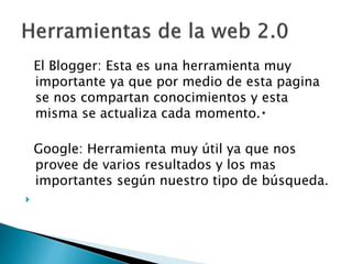 El Blogger: Esta es una herramienta muy
importante ya que por medio de esta pagina
se nos compartan conocimientos y esta
misma se actualiza cada momento.
Google: Herramienta muy útil ya que nos
provee de varios resultados y los mas
importantes según nuestro tipo de búsqueda.

 