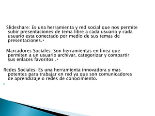 Slideshare: Es una herramienta y red social que nos permite
subir presentaciones de tema libre a cada usuario y cada
usuario esta conectado por medio de sus temas de
presentaciones.
Marcadores Sociales: Son herramientas en línea que
permiten a un usuario archivar, categorizar y compartir
sus enlaces favoritos .
Redes Sociales: Es una herramienta innovadora y mas
potentes para trabajar en red ya que son comunicadores
de aprendizaje o redes de conocimiento.

 