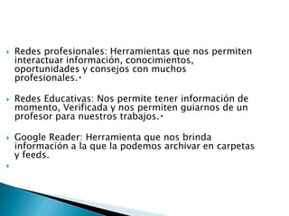  Redes profesionales: Herramientas que nos permiten
interactuar información, conocimientos,
oportunidades y consejos con muchos
profesionales.
 Redes Educativas: Nos permite tener información de
momento, Verificada y nos permiten guiarnos de un
profesor para nuestros trabajos.
 Google Reader: Herramienta que nos brinda
información a la que la podemos archivar en carpetas
y feeds.

 
