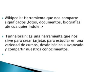  Wikipedia: Herramienta que nos comparte
significados ,fotos, documentos, biografías
,de cualquier índole .
 Funnelbrain: Es una herramienta que nos
sirve para crear tarjetas para estudiar en una
variedad de cursos, desde básico a avanzado
y compartir nuestros conocimientos.

 