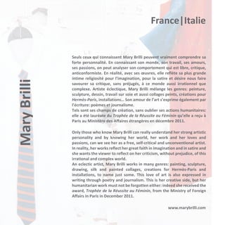 Mary Brilli

France|Italie

Seuls ceux qui connaissent Mary Brilli peuvent vraiment comprendre sa
forte personnalité. En connaissant son monde, son travail, ses amours,
ses passions, on peut analyser son comportement qui est libre, critique,
anticonformiste. En réalité, avec ses œuvres, elle reflète sa plus grande
intime religiosité pour l’imagination, pour la satire et désire nous faire
savourer sa critique, sans préjugés, à ce monde aussi irrationnel que
complexe. Artiste éclectique, Mary Brilli mélange les genres: peinture,
sculpture, dessin, travail sur soie et aussi collages peints, créations pour
Hermès-Paris, installations… Son amour de l’art s’exprime également par
l’écriture: poèmes et journalisme.
Tels sont ses champs de création, sans oublier ses actions humanitaires:
elle a été lauréate du Trophée de la Réussite au Féminin qu’elle a reçu à
Paris au Ministère des Affaires étrangères en décembre 2011.
Only those who know Mary Brilli can really understand her strong artistic
personality and by knowing her world, her work and her loves and
passions, can we see her as a free, self-critical and unconventional artist.
In reality, her works reflect her great faith in imagination and in satire and
she wants the viewer to reflect on her criticism, without prejudice, of this
irrational and complex world.
An eclectic artist, Mary Brilli works in many genres: painting, sculpture,
drawing, silk and painted collages, creations for Hermès-Paris and
installations, to name just some. This love of art is also expressed in
writing through poetry and journalism. This is her creative side, but her
humanitarian work must not be forgotten either: indeed she received the
award, Trophée de la Réussite au Féminin, from the Ministry of Foreign
Affairs in Paris in December 2011.
www.marybrilli.com

 
