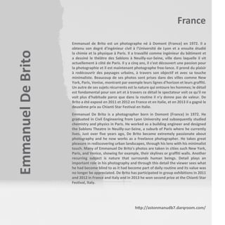 Emmanuel De Brito

France
Emmanuel de Brito est un photographe né à Domont (France) en 1972. Il a
obtenu son degré d'ingénieur civil à l'Université de Lyon et a ensuite étudié
la chimie et la physique à Paris. Il a travaillé comme ingénieur du bâtiment et
a dessiné le théâtre des Sablons à Neuilly-sur-Seine, ville dans laquelle il vit
actuellement à côté de Paris. Il y a cinq ans, il s’est découvert une passion pour
la photographie et il est maintenant photographe free-lance. Il prend du plaisir
à redécouvrir des paysages urbains, à travers son objectif et avec sa touche
minimaliste. Beaucoup de ses photos sont prises dans des villes comme New
York, Paris, Venise, montrant par exemple leurs lignes d'horizon et leurs graffiti.
Un autre de ses sujets récurrents est la nature qui entoure les hommes; le détail
est fondamental pour son art et à travers ce détail le spectateur voit ce qu'il ne
voit plus d'habitude parce que dans la routine il n'y donne pas de valeur. De
Brito a été exposé en 2011 et 2012 en France et en Italie, et en 2013 il a gagné le
deuxième prix au Chianti Star Festival en Italie.
Emmanuel De Brito is a photographer born in Domont (France) in 1972. He
graduated in Civil Engineering from Lyon University and subsequently studied
chemistry and physics in Paris. He worked as a building engineer and designed
the Sablons Theatre in Neuilly-sur-Seine, a suburb of Paris where he currently
lives. Just over five years ago, De Brito became extremely passionate about
photography and he now works as a freelance photographer. He takes great
pleasure in rediscovering urban landscapes, through his lens with his minimalist
touch. Many of Emmanuel De Brito's photos are taken in cities such New York,
Paris, and Venice, showing for example, their skylines or graffiti walls. Another
recurring subject is nature that surrounds human beings. Detail plays an
important role in his photography and through this detail the viewer sees what
he had become blind to as it had become part of daily routine and its value was
no longer be appreciated. De Brito has participated in group exhibitions in 2011
and 2012 in France and Italy and in 2013 he won second prize at the Chianti Star
Festival, Italy.

http://astonmanudb7.darqroom.com/

 