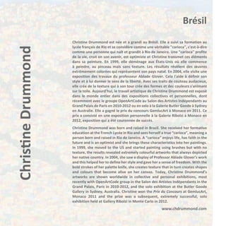 Christine Drummond

Brésil
Christine Drummond est née et a grandi au Brésil. Elle a suivi sa formation au
lycée français de Rio et se considère comme une véritable "carioca", c'est-à-dire
comme une personne qui naît et grandit à Rio de Janeiro. Une "carioca" profite
de la vie, croit en son avenir, est optimiste et Christine transmet ces éléments
dans sa peinture. En 1999, elle déménage aux États-Unis où elle commence
à peindre, au pinceau mais sans texture. Les résultats révèlent des œuvres
extrêmement colorées qui représentent son pays natal. En 2004, elle visite une
exposition des travaux du professeur Ablade Glover. Cela l'aide à définir son
style et à lui donner le sens de la liberté. Avec ses traits de couteau audacieux,
elle crée de la texture qui à son tour crée des formes et des couleurs s'animant
sur la toile. Aujourd'hui, le travail artistique de Christine Drummond est exposé
dans le monde entier dans des expositions collectives et personnelles, dont
récemment avec le groupe OpenArtCode au Salon des Artistes Indépendants au
Grand Palais de Paris en 2010-2012 ou en solo à la Galerie Butler Goode à Sydney
en Australie. Elle a gagné le prix du concours GemlucArt à Monaco en 2011. Ce
prix a consisté en une exposition personnelle à la Galerie Ribolzi à Monaco en
2012, exposition qui a été couronnée de succès.
Christine Drummond was born and raised in Brazil. She received her formative
education at the French Lycée in Rio and sees herself a true “carioca”, meaning a
person born and raised in Rio de Janeiro. A “carioca” enjoys life, has faith in the
future and is an optimist and she brings these characteristics into her paintings.
In 1999, she moved to the US and started painting using brushes but with no
texture, the results revealed extremely colourful artworks that always depicted
her native country. In 2004, she saw a display of Professor Ablade Glover’s work
and this helped her to define her style and gave her a sense of freedom. With the
bold strokes of her palette knife, she creates texture that in turn creates shapes
and colours that become alive on her canvas. Today, Christine Drummond’s
artworks are shown worldwide in collective and personal exhibitions, most
recently with OpenArtCode group in the Salon des Artistes Indépendants in the
Grand Palais, Paris in 2010-2012, and the solo exhibition at the Butler Goode
Gallery in Sydney, Australia. Christine won the Prix du Concours at GemlucArt,
Monaco 2011 and the prize was a subsequent, extremely successful, solo
exhibition held at Gallery Ribolzi in Monte Carlo in 2012.

www.chdrummond.com

 
