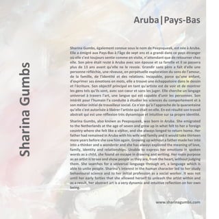 Sharina Gumbs

Aruba|Pays-Bas
Sharina Gumbs, également connue sous le nom de Peepsqueek, est née à Aruba.
Elle a émigré aux Pays-Bas à l'âge de sept ans et a grandi dans ce pays étranger
où elle s’est toujours sentie comme en visite, n’attendant que de retourner chez
elle. Son père était resté à Aruba avec son épouse et sa famille et il se passera
plus de 13 ans avant qu'elle ne le revoie. Grandir sans père a fait d'elle une
personne réfléchie, une rêveuse, en perpétuelle exploration du sens de l'amour,
de la famille, de l'identité et des relations. Incapable, parce qu’une enfant,
d'exprimer ses émotions en mots, elle a trouvé une échappatoire dans le dessin
et l'écriture. Son objectif principal en tant qu'artiste est de voir et de montrer
les gens tels qu'ils sont, avec son cœur et sans les juger. Elle cherche un langage
universel à travers l'art, une langue qui est capable d'unir les personnes. Son
intérêt pour l’humain l’a conduite à étudier les sciences du comportement et à
son métier initial de travailleur social. Ce n'est qu’à l’approche de la quarantaine
qu’elle s’est autorisée à libérer l'artiste qui était en elle. En est résulté son travail
abstrait qui est une réflexion très dynamique et intuitive sur sa propre identité.
Sharina Gumbs, also known as Peepsqueek, was born in Aruba. She emigrated
to the Netherlands at the age of seven and grew up in what felt to her a foreign
country where she felt like a visitor, and she always longed to return home. Her
father had remained in Aruba with his wife and family and it would take thirteen
more years before she saw him again. Growing up without a father made her into
into a thinker and a wonderer and she has always explored the meaning of love,
family, identity and relationships. Unable to express her emotions in spoken
words as a child, she found an escape in drawing and writing. Her main purpose
as an artist is to see and show people as they are, from the heart, without judging
them. She searches for a universal language through art, a language which is
able to unite people. Sharina’s interest in the human character led to her study
behavioural science and to her initial profession as a social worker. It was not
until her early forties that she allowed herself to unleash the artist within and
as a result, her abstract art is a very dynamic and intuitive reflection on her own
being.

www.sharinagumbs.com

 