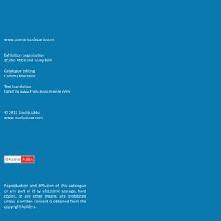 www.openartcodeparis.com
Exhibition organisation
Studio Abba and Mary Brilli
Catalogue editing
Carlotta Marzaioli
Text translation
Lara Cox www.traduzioni-firenze.com

© 2013 Studio Abba
www.studioabba.com

Reproduction and diffusion of this catalogue
or any part of it by electronic storage, hard
copies, or any other means, are prohibited
unless a written consent is obtained from the
copyright holders.

 