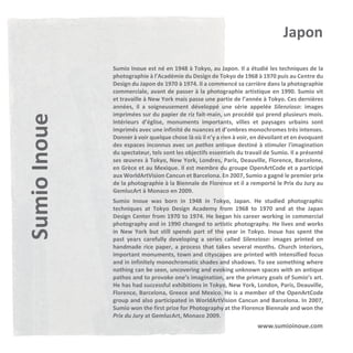 Sumio Inoue

Japon
Sumio Inoue est né en 1948 à Tokyo, au Japon. Il a étudié les techniques de la
photographie à l’Académie du Design de Tokyo de 1968 à 1970 puis au Centre du
Design du Japon de 1970 à 1974. Il a commencé sa carrière dans la photographie
commerciale, avant de passer à la photographie artistique en 1990. Sumio vit
et travaille à New York mais passe une partie de l’année à Tokyo. Ces dernières
années, il a soigneusement développé une série appelée Silenzioso: images
imprimées sur du papier de riz fait-main, un procédé qui prend plusieurs mois.
Intérieurs d’église, monuments importants, villes et paysages urbains sont
imprimés avec une infinité de nuances et d’ombres monochromes très intenses.
Donner à voir quelque chose là où il n’y a rien à voir, en dévoilant et en évoquant
des espaces inconnus avec un pathos antique destiné à stimuler l'imagination
du spectateur, tels sont les objectifs essentiels du travail de Sumio. Il a présenté
ses œuvres à Tokyo, New York, Londres, Paris, Deauville, Florence, Barcelone,
en Grèce et au Mexique. Il est membre du groupe OpenArtCode et a participé
aux WorldArtVision Cancun et Barcelona. En 2007, Sumio a gagné le premier prix
de la photographie à la Biennale de Florence et il a remporté le Prix du Jury au
GemlucArt à Monaco en 2009.
Sumio Inoue was born in 1948 in Tokyo, Japan. He studied photographic
techniques at Tokyo Design Academy from 1968 to 1970 and at the Japan
Design Center from 1970 to 1974. He began his career working in commercial
photography and in 1990 changed to artistic photography. He lives and works
in New York but still spends part of the year in Tokyo. Inoue has spent the
past years carefully developing a series called Silenzioso: images printed on
handmade rice paper, a process that takes several months. Church interiors,
important monuments, town and cityscapes are printed with intensified focus
and in infinitely monochromatic shades and shadows. To see something where
nothing can be seen, uncovering and evoking unknown spaces with an antique
pathos and to provoke one’s imagination, are the primary goals of Sumio’s art.
He has had successful exhibitions in Tokyo, New York, London, Paris, Deauville,
Florence, Barcelona, Greece and Mexico. He is a member of the OpenArtCode
group and also participated in WorldArtVision Cancun and Barcelona. In 2007,
Sumio won the first prize for Photography at the Florence Biennale and won the
Prix du Jury at GemlucArt, Monaco 2009.

www.sumioinoue.com

 