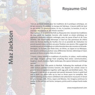Maz Jackson

Royaume-Uni

"J'ai un profond intérêt pour les traditions de la pratique artistique, en
ce qui concerne la couleur, la marque de fabrique. L’œuvre jaillit de tout
ce qui existe: la communication, le rire, le toucher, la tension, le vol, le
paysage, les espaces et les choses sacrées."
Maz Jackson vit et peint à Norfolk au Royaume-Uni. Suivant les traditions
du XVe siècle de Cennino Cennini, elle traduit sa vision artistique en
pigments minéraux naturels mélangés avec du jaune d'œuf et de l’eau
distillée. Elle étend cette détrempe à l'œuf sur des panneaux de chêne
entre les formes dorées de feuilles d'or et ce procédé de réalisation lui
prend souvent deux ou trois ans pour finaliser une œuvre. Elle a gagné de
nombreux prix et est exposée et collectionnée dans des musées en GrandeBretagne, en Europe, aux États-Unis, en Chine, au Japon et au Mexique.
Son œuvre continue à évoluer sous différentes formes: détrempe à l'œuf,
gravure et livres uniques faits à la main.
"I have a deep interest in traditions of practice, in colour, mark-making
and edge. Imagery springs from anything that exists: communication,
laughter, touch, tension, flight, landscape, the spaces between and things
sacred."
Maz Jackson lives and paints in Norfolk. Following the methods of the
15th century painter Cennino Cennini, she depicts her artistic vision in
ground mineral pigments together with egg yolk and distilled water. The
tempera is laid down on gessoed oak panels between forms in gold leaf
and a work can often take up to two or three years to complete. Her
award-winning art has been exhibited and collected in museums in Great
Britain, Europe, USA, China, Japan and Mexico. Her imagery continues to
evolve in the various art forms: tempera, prints and in unique hand-made
books.
www.mazjacksonart.com

 