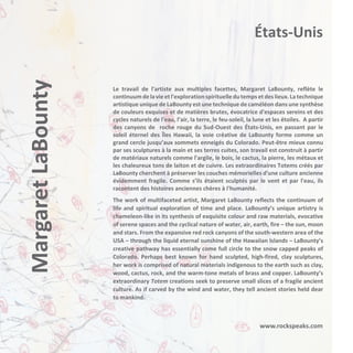 Margaret LaBounty

États-Unis

Le travail de l'artiste aux multiples facettes, Margaret LaBounty, reflète le
continuum de la vie et l'exploration spirituelle du temps et des lieux. La technique
artistique unique de LaBounty est une technique de caméléon dans une synthèse
de couleurs exquises et de matières brutes, évocatrice d'espaces sereins et des
cycles naturels de l'eau, l’air, la terre, le feu-soleil, la lune et les étoiles. A partir
des canyons de roche rouge du Sud-Ouest des États-Unis, en passant par le
soleil éternel des Îles Hawaii, la voie créative de LaBounty forme comme un
grand cercle jusqu’aux sommets enneigés du Colorado. Peut-être mieux connu
par ses sculptures à la main et ses terres cuites, son travail est construit à partir
de matériaux naturels comme l'argile, le bois, le cactus, la pierre, les métaux et
les chaleureux tons de laiton et de cuivre. Les extraordinaires Totems créés par
LaBounty cherchent à préserver les couches mémorielles d'une culture ancienne
évidemment fragile. Comme s’ils étaient sculptés par le vent et par l'eau, ils
racontent des histoires anciennes chères à l'humanité.
The work of multifaceted artist, Margaret LaBounty reflects the continuum of
life and spiritual exploration of time and place. LaBounty’s unique artistry is
chameleon-like in its synthesis of exquisite colour and raw materials, evocative
of serene spaces and the cyclical nature of water, air, earth, fire – the sun, moon
and stars. From the expansive red rock canyons of the south-western area of the
USA – through the liquid eternal sunshine of the Hawaiian Islands – LaBounty’s
creative pathway has essentially come full circle to the snow capped peaks of
Colorado. Perhaps best known for hand sculpted, high-fired, clay sculptures,
her work is comprised of natural materials indigenous to the earth such as clay,
wood, cactus, rock, and the warm-tone metals of brass and copper. LaBounty’s
extraordinary Totem creations seek to preserve small slices of a fragile ancient
culture. As if carved by the wind and water, they tell ancient stories held dear
to mankind.

www.rockspeaks.com

 