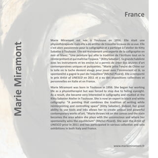 Marie Miramont

France

Marie Miramont est née à Toulouse en 1956. Elle était une
physiothérapeute mais elle a dû arrêter de travailler à cause de sa vue. Elle
s'est alors passionnée pour la calligraphie et a participé à l'atelier de Kitty
Sabatier à Toulouse. Elle est maintenant une experte de la calligraphie en
noir et blanc: "Une peinture qui allie la tradition de l'écriture tout en la
réinterprétant et qui maîtrise l'espace." (Kitty Sabatier). Sa grande habileté
avec les instruments et les encres lui a permis de créer des œuvres d'art
contemporaines uniques et puissantes. "Marie jette l'encre de Chine sur
la toile où la tache devient visage pour jouer avec l'inconscient et là, sa
spontanéité a gagné le pari de l'équilibre"(Michel Picard). Elle a remporté
le prix Artist of UNESCO en 2011 et a eu des expositions collectives et
personnelles en Italie et en France.
Marie Miramont was born in Toulouse in 1956. She began her working
life as a physiotherapist but was forced to stop due to failing eyesight.
As a result, she became very interested in calligraphy and studied at the
Kitty Sabatier Atelier in Toulouse. She is now an expert in black and white
calligraphy: “A painting that combines the tradition of writing while
reinterpreting and controlling space” (Kitty Sabatier). Indeed, her great
ability to use tools and inks allows her to create unique and powerful
contemporary works of art. “Marie throws ink on the canvas and the stain
becomes the area where she plays with the unconscious and where her
spontaneity wins the equilibrium” (Michel Picard). She won the Artist of
UNESCO prize in 2011 and has participated in various collective and solo
exhibitions in both Italy and France.

www.mariemiramont.fr

 