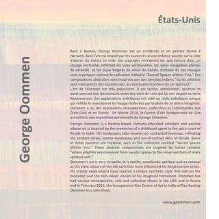 George Oommen

États-Unis
Basé à Boston, George Oommen est un architecte et un peintre formé à
Harvard, dont l'art est inspiré par les souvenirs d'une enfance passée sur la côte
d'épices du Kerala en Inde. Ses paysages entraînent les spectateurs dans un
voyage enchanté, reflétant les vues verdoyantes, les voies navigables pleines
de sérénité et les cieux baignés de soleil du Kerala. Certains de ces voyages
sont mystiques comme la collection intitulée “Sacred Spaces Within You.” Ces
compositions abstraites sont inspirées par des temples indiens "où les pèlerins
sont transportés des espaces laïcs au sanctuaire intérieur du soi spirituel."
L'art de Oommen est très polyvalent. Il est tactile, émotionnel, spirituel et
aussi sensuel que les couleurs vives des saris de soie qui lui ont inspiré sa série
Kanjeevaram. Ses explorations artistiques ont créé un style esthétique unique
qui reflète la mousson et les images balayées par la pluie de sa patrie imaginée.
Oommen a eu des expositions rétrospectives, collectives et individuelles aux
États-Unis et en Russie. En février 2014, le Centre d'Art Sunaparanta de Goa
accueillera une exposition personnelle de George Oommen.
George Oommen is a Boston-based, Harvard-educated architect and painter
whose art is inspired by the memories of a childhood spent in the spice coast of
Kerala in India. His landscapes take viewers on enchanted journeys, reflecting
the verdant views, serene waterways and sun-drenched skies of Kerala. Some
of these journeys are mystical, such as the collection entitled “Sacred Spaces
Within You.” These abstract compositions are inspired by Indian temples
“where pilgrims are conveyed from secular spaces to the inner sanctum of one’s
spiritual self.”
Oommen’s art is very versatile. It is tactile, emotional, spiritual and as sensual
as the vivid colours of the silk saris that have influenced his Kanjeevaram series.
His artistic explorations have created a unique aesthetic style that mirrors the
monsoon and the rain-swept visuals of his imagined homeland. Oommen has
had various retrospective, solo and collective shows in the USA and in Russia
and in February 2014, the Sunaparanta Goa Centre of Art in India will be hosting
Oommen in a solo show.

www.goommen.com

 