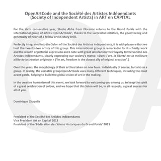 OA
OpenArtCode and the Société des Artistes Indépendants
(Society of Independent Artists) in ART en CAPITAL

For the sixth consecutive year, Studio Abba from Florence returns to the Grand Palais with the
international group of artists ‘OpenArtCode’, thanks to the successful initiative, the good feeling and
generosity of heart of a fellow artist, Mary Brilli.
Perfectly integrated into the Salon of the Société des Artistes Indépendants, it is with pleasure that we
host the twenty-two artists of this group. This international group is remarkable for its charity work
and the wealth of pictorial expression and I note with great satisfaction their loyalty to the Société des
Artistes Indépendants, clearly expressing our society’s motto: «Dans l'art, la liberté est la meilleure
alliée de la création originale.» (“In art, freedom is the closest ally of original creation".)
Over the years, the morphology of their art has taken on new hues. Individually of course, but also as a
group. In reality, the versatile group OpenArtCode uses many different techniques, including the most
avant-garde, helping to build the global vision of art in the making.

In the creative humanism of this event, we look forward to welcoming you among us, to keep the spirit
of a great celebration of colour, and we hope that this Salon will be, in all respects, a great success for
all of you.
Dominique Chapelle

President of the Société des Artistes Indépendants
Vice President Art en Capital 2013
President of the ‘Fédération des Salons Historiques du Grand Palais’ 2013

 