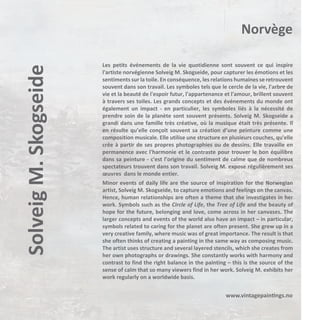 Solveig M. Skogseide

Norvège
Les petits événements de la vie quotidienne sont souvent ce qui inspire
l'artiste norvégienne Solveig M. Skogseide, pour capturer les émotions et les
sentiments sur la toile. En conséquence, les relations humaines se retrouvent
souvent dans son travail. Les symboles tels que le cercle de la vie, l'arbre de
vie et la beauté de l'espoir futur, l'appartenance et l'amour, brillent souvent
à travers ses toiles. Les grands concepts et des événements du monde ont
également un impact - en particulier, les symboles liés à la nécessité de
prendre soin de la planète sont souvent présents. Solveig M. Skogseide a
grandi dans une famille très créative, où la musique était très présente. Il
en résulte qu’elle conçoit souvent sa création d’une peinture comme une
composition musicale. Elle utilise une structure en plusieurs couches, qu'elle
crée à partir de ses propres photographies ou de dessins. Elle travaille en
permanence avec l'harmonie et le contraste pour trouver le bon équilibre
dans sa peinture - c'est l’origine du sentiment de calme que de nombreux
spectateurs trouvent dans son travail. Solveig M. expose régulièrement ses
œuvres dans le monde entier.
Minor events of daily life are the source of inspiration for the Norwegian
artist, Solveig M. Skogseide, to capture emotions and feelings on the canvas.
Hence, human relationships are often a theme that she investigates in her
work. Symbols such as the Circle of Life, the Tree of Life and the beauty of
hope for the future, belonging and love, come across in her canvases. The
larger concepts and events of the world also have an impact – in particular,
symbols related to caring for the planet are often present. She grew up in a
very creative family, where music was of great importance. The result is that
she often thinks of creating a painting in the same way as composing music.
The artist uses structure and several layered stencils, which she creates from
her own photographs or drawings. She constantly works with harmony and
contrast to find the right balance in the painting – this is the source of the
sense of calm that so many viewers find in her work. Solveig M. exhibits her
work regularly on a worldwide basis.

www.vintagepaintings.no

 