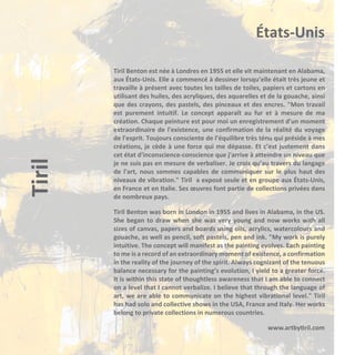 Tiril

États-Unis
Tiril Benton est née à Londres en 1955 et elle vit maintenant en Alabama,
aux États-Unis. Elle a commencé à dessiner lorsqu’elle était très jeune et
travaille à présent avec toutes les tailles de toiles, papiers et cartons en
utilisant des huiles, des acryliques, des aquarelles et de la gouache, ainsi
que des crayons, des pastels, des pinceaux et des encres. "Mon travail
est purement intuitif. Le concept apparaît au fur et à mesure de ma
création. Chaque peinture est pour moi un enregistrement d'un moment
extraordinaire de l'existence, une confirmation de la réalité du voyage
de l'esprit. Toujours consciente de l’équilibre très ténu qui préside à mes
créations, je cède à une force qui me dépasse. Et c’est justement dans
cet état d'inconscience-conscience que j'arrive à atteindre un niveau que
je ne suis pas en mesure de verbaliser. Je crois qu’au travers du langage
de l'art, nous sommes capables de communiquer sur le plus haut des
niveaux de vibration." Tiril a exposé seule et en groupe aux États-Unis,
en France et en Italie. Ses œuvres font partie de collections privées dans
de nombreux pays.
Tiril Benton was born in London in 1955 and lives in Alabama, in the US.
She began to draw when she was very young and now works with all
sizes of canvas, papers and boards using oils, acrylics, watercolours and
gouache, as well as pencil, soft pastels, pen and ink. "My work is purely
intuitive. The concept will manifest as the painting evolves. Each painting
to me is a record of an extraordinary moment of existence, a confirmation
in the reality of the journey of the spirit. Always cognizant of the tenuous
balance necessary for the painting’s evolution, I yield to a greater force.
It is within this state of thoughtless awareness that I am able to connect
on a level that I cannot verbalize. I believe that through the language of
art, we are able to communicate on the highest vibrational level." Tiril
has had solo and collective shows in the USA, France and Italy. Her works
belong to private collections in numerous countries.
www.artbytiril.com

 