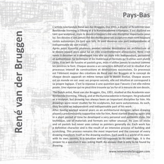 René van der Bruggen

Pays-Bas
L'artiste néerlandais René van der Bruggen, Oss 1951, a étudié à l'Académie voor
Beeldende Vorming à Tilburg et à la Kunstacademie à Kampen. Il est diplômé en
tant que sculpteur, mais le dessin a toujours été une discipline importante pour
lui. Ses dessins n’ont jamais été des études pour ses sculptures mais sont toujours
restés autonomes. En tant que tels, ils sont devenus une part indépendante et
indispensable de son travail.
Après avoir travaillé plusieurs années comme dessinateur en architecture et
le dessin jouant alors pour lui un rôle essentiellement alimentaire, René s’est
remis à dessiner et a développé très vite un style très indépendant, personnel
et authentique. Sa technique et les matériaux et formats qu’il utilise sont plutôt
rares. Il se sert de fusains et pastels gras, mais n'utilise jamais la couleur comme
les peintres le font. Chaque œuvre a un caractère définitif et est le résultat d'un
processus intensif de constructions et destructions successives. Ce processus
est l’élément majeur des créations de René van der Bruggen et le concept de
chaque dessin apparaît en même temps que le dessin évolue. Chaque œuvre
est un monde en soi: avec ses propres secrets, elle est intuitive et correspond à
sa propre logique. C'est la réponse à une question que l’œuvre s’est elle-même
posée. Une réponse qui ne peut être trouvée qu’au fur et à mesure de son dessin.
The Dutch artist, René van der Bruggen, Oss, 1951, studied at the Academie voor
Beeldende Vorming, Tilburg, and at the Kunstacademie in Kampen. He graduated
as a sculptor, but drawing has always been an important discipline for him. His
drawings were never studies for his sculptures, but were autonomous. As such,
they became an independent and indispensable part of his work.
After having worked several years as an architectural designer, when drawing
played a predominantly supportive role for him, René started drawing again and
in a short period of time he developed a very personal and authentic style. His
technique, use of materials and formats are rather unusual. He uses oil sticks
and oil pastels but never uses colour as painters generally do. Each work has
a definitive character and is the result of an intensive process of building and
scratching. This process remains the most important and the concept of every
drawing manifests itself as the drawing evolves. Each work is a world of its own:
with its own secrets, it is intuitive and corresponds to its own logic. It is the
answer to a question it was asking itself. An answer that is only to be found by
drawing.

www.renevanderbruggen.com

 