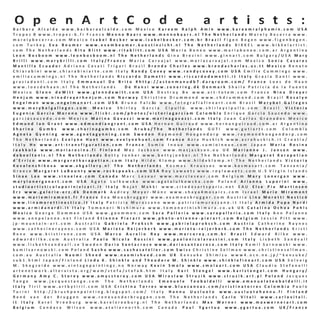 O p e n A r t C o d e

a r t i s t s :

Barbara Alcalde www.barbaraalcalde.com Mexico Kareem Ralph Amin www.kareemralphamin.com USA
Tropez B www.tropez-b.fr France Menno Baars www.mennobaars.nl The Netherlands Marely Becerra www.
marelybecerra.com Mexico Isabel Becker www.isabelbecker.com.br Brazil Figen Begen www.figenbegen.
com Turkey Eva Beumer www.evambeumer.kunstinzicht.nl The Netherlands BIKKEL www.bikkelartist.
com The Netherlands Rita Blitt www.ritablitt.com USA Maria Boneo www.mariaboneo.com.ar Argentina
Leon Bosboom www.leonbosboom.nl The Netherlands Gina Brezini www.ginnart.com Bulgary/USA Mary
Brilli www.marybrilli.com Italy/France Maria Carvajal www.mariacarvajal.com Mexico Sonia Casares
Mantilla Ecuador Adriana Casati Trigari Brazil Brenda Charles www.brendacharles.us.tt Mexico Renato
Chiarabini www.chiarabiniarte.com Italy Randy Covey www.randycovey.com USA Emilie Cummings www.
emiliecummings.nl The Netherlands Riccardo Dametti www.riccardodametti.it Italy Grazia Danti www.
graziadanti.com Italy Emmanuel De Brito #http://astonmanudb7.darqroom.com/ France Loes de Haan
www.loesdehaan.nl The Netherlands
De Hansi www.zonering.dk Denmark Shaila Patricia de la Fuente
Mexico Glenn deWitt www.glenndewitt.com USA Destroy Be www.art-totem.com France Nina Dreyer
Henjum www.ninadreyerhenjum.com Norway Christine Drummond www.chdrummond.com Brazil Rosalyn
E n g e l m a n w w w . e n g e l m a n a r t . c o m U S A B r u n o F a l c ão w w w . f o t o g r a f i a f i n e a r t . c o m B r a z i l M a r y b e l G a l l e g o s
www.marybelgallegos.com Mexico Shirley Garcia Cipullo www.shirleycipullo.com Brazil Victoria
Eugenia Garcia Moreno www.flickr.com/photos/victoriagarciam Colombia Enrique Garcia Saucedo www.
garciasaucedo.com Mexico Marina Gavazzi www.marinagavazzi.com Italy Juan Carlos Granados Mexico
Edmund Ian Grant www.edmundiangrant.com USA Hernan Guiraud www.hernanguiraud.com.ar Argentina
Sharina Gumbs www.sharinagumbs.com Aruba/The Netherlands GUTI www.gutiarts.com Colombia
Agneta Gynning www.agnetagynning.com Sweden Raymond Hoogendorp www.raymondhoogendorp.com
The Netherlands Evelyne Huet www.evelynehuet.com France Azra Huskich www.azrahuskich.it Croatia/
Italy Hv www.art-transfiguration.com France Sumio Inoue www.sumioinoue.com Japan Maria Rosina
Jaakkola www.mariarosina.fi Finland Maz Jackson www.mazjackson.eu UK Marianne J. Jansen www.
debeeltenis.nl The Netherlands Betty Jonker www.bettyjonker.nl The Netherlands Margaret Karapetian
d'Errico www.margaretkarapetian.com Italy Hilde Klomp www.hildeklomp.nl The Netherlands Victoria
Kovalenchikova www.vkgallery.nl The Netherlands Kosmas Kroussos www.kosmasart.com Tanzania/
Greece Margaret LaBounty www.rockspeaks.com USA Roy Lawaetz www.roylawaetz.com U.S Virgin Islands
Sinae Lee www.sinaelee.com Canada Marc Leseur www.marcleseur.com Belgium Mary Lonergan www.
marylonerganart.com USA Agata Lulkowska www.agatalulkowska.com Poland Arianna Luporini www.
studioartisticoluporinivicari.it Italy Najat Makki www.citedesartsparis.net EAU Else Pia Martinsen
Erz www.galerie-erz.dk Denmark Audrey Meyer-Münz www.shaya4mosaics.com Israel Marie Miramont
www.mariemiramont.fr France Eva Moosbrugger www.evamoosbrugger.com Austria Lina Moretti Nesticò
www.linamorettinestico.it Italy Patrizia Murazzano www.patriziamurazzano.it Italy Armida Pupa Nardi
www.armidanardi.it Italy Tomonori Nishimura www.tomonorinishimura.co.uk UK Catalina Ochoa Pohls
Mexico George Oommen USA www.goommen.com Sara Palleria www.sarapalleria.com Italy Ann Pelanne
www.annpelanne.net Finland Etienne Pierart www.photo-etienne-pierart.com Belgium Jessie Pitt www.
jp-mountain-art.com Australia Gabriela Proksch www.gabrielaproksch.com Austria Catherine Raynes
www.catherineraynes.com USA Marieta Reijerkerk www.marieta-reijerkerk.com The Netherlands Kristi
Rene www.kristirene.com USA Marco Aurelio Rey www.marcorey.com.br Brazil Edward Rilke www.
edwardrilke.com Australia Paolo Nicola Rossini www.paolonicolarossini.com Italy Lisbeth Sandvall
www.lisbethsandvall.se Sweden Dario Santacroce www.dariosantacroce.com Italy Kamil Sarnowski www.
kamilsarnowski.com Poland Sasha www.sashasatelier.com Swiss Christine Sellman www.christinesellman.
com.au Australia Naomi Sheed www.naomisheed.com UK Kensuke Shimizu www4.ocn.ne.jp/~kensuke/
sub1.html Japan/Finland Linda K. Shinkle and Theodore M. Shinkle www.shinklefineart.com USA Solveig
M. Skogseide www.vintagepaintings.no Norway Kevin Smola www.smolaart.com USA Claudio Stefanelli
artenetwork.altervista.org/wam/stefa/stefaA.htm Italy Karl Stengel www.karlstengel.com Hungary/
Germany Amy C. Storey www.amycstorey.com USA Miroslaw Struzik www.struzik.art.pl Poland Jacques
Tange www.jacquestange.com The Netherlands Emanuele Teobaldelli www.emanueleteobaldelli.it
Italy Tiril www.artbytiril.com USA Cristina Torres www.bluecanvas.com/cristinatorres Colombia Paolo
Turini http://brushpenpainting.blogspot.com/ Italy Hannu Uusluoto www.uusluotohannu.fi Finland
René van der Bruggen www.renevanderbruggen.com The Netherlands Carlo Vitali www.carlovitali.
it Italy Karel Vreeburg www.karelvreeburg.nl The Netherlands Max Werner www.maxwernerart.com
Belgium Candace Wilson www.ateliernorth.com Canada Paul Ygartua www.ygartua.com UK/France

OAC

 