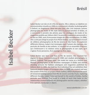 Isabel Becker

Brésil

Isabel Becker est née et vit à Rio de Janeiro. Elle a obtenu un diplôme en
communication visuelle en 1990 et a commencé à étudier la photographie
à Oxford, en Angleterre. Deux ans plus tard, elle s'est imposée comme
photographe de mode et life style dans le journal brésilien O Globo, et
a commencé à prendre des photos pour les catalogues de mode et les
magazines publiés par Editora Abril. Sa première exposition personnelle a
eu lieu en 1995, avec d'amusantes images de villes européennes. En 2000,
elle a créé puis dirigé le projet d’art Photo Gallery, qui présentait le travail
de célèbres photographes de Rio de Janeiro et São Paulo. En explorant
différents thèmes, Isabel s'est immergée dans l'univers des épouses, des
portraits de famille et des enfants. Le résultat est un ensemble d’œuvres
qui s’intéressent à la relation entre le photographe et son sujet, qu'il
s'agisse d'une personne, d'un paysage ou d'un objet.
Isabel Becker was born and lives in Rio de Janeiro. She received her
degree in Visual Communications in 1990 and studied photography in
Oxford, England. Two years later, she made her name as a fashion and
lifestyle photographer in the Brazilian newspaper O Globo and started
shooting pictures for fashion catalogues and magazines published by
Editora Abril. In 1995, she held her first individual fine art exhibition that
featured playful images of European cities. In 2000, she created and was
the curator of the fine art project Photo Gallery, which displayed the work
of renowned photographers from Rio de Janeiro and São Paulo. Exploring
different themes, Isabel immersed herself in the world of brides, family
portraits and children. The result is a body of work that looks at the
relationship created between the photographer and the subject, whether
it is a person, landscape or object.
www.isabelbecker.com.br

 