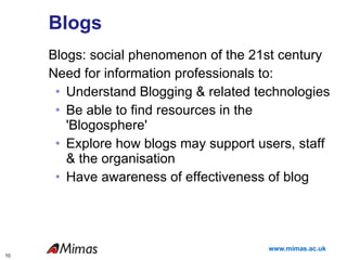 Blogs Blogs: social phenomenon of the 21st century Need for information professionals to: Understand Blogging & related technologies Be able to find resources in the 'Blogosphere' Explore how blogs may support users, staff & the organisation Have awareness of effectiveness of blog 
