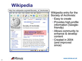 Wikipedia Wikipedia entry for the Society of Archivists: Easy to create Provides high-profile information (Google-friendly) Allows community to enhance & develop content Created in 2004 (and improved since) Opportunities http://en.wikipedia.org/wiki/Society_of_Archivists 