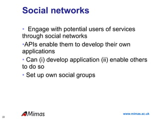Social networks Engage with potential users of services through social networks APIs enable them to develop their own applications Can (i) develop application (ii) enable others to do so Set up own social groups  