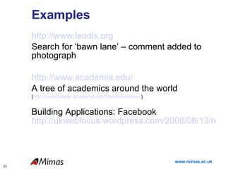 Examples http://www.leodis.org Search for ‘bawn lane’ – comment added to photograph http://www.academia.edu/ A tree of academics around the world ( http://manchester.academia.edu/JaneStevenson ) Building Applications: Facebook   http://ukwebfocus.wordpress.com/2008/08/13/revisiting-development-of-facebook-applications/ 