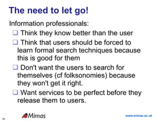 The need to let go! Information professionals: Think they know better than the user Think that users should be forced to learn formal search techniques because this is good for them Don't want the users to search for themselves (cf folksonomies) because they won't get it right. Want services to be perfect before they release them to users.  