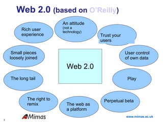 Web 2.0  (based on  O’Reilly ) An attitude  (not a technology) Web 2.0 Perpetual beta Rich user experience Trust your users Small pieces loosely joined The right to remix User control of own data Play The web as a platform The long tail 