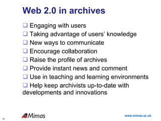 Web 2.0 in archives Engaging with users Taking advantage of users’ knowledge New ways to communicate  Encourage collaboration Raise the profile of archives Provide instant news and comment Use in teaching and learning environments Help keep archivists up-to-date with developments and innovations 