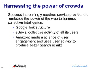Harnessing the power of crowds Success increasingly requires service providers to  embrace the power of the web to harness collective intelligence:  Google: link structure eBay's: collective activity of all its users  Amazon: made a science of user engagement and uses user activity to produce better search results  